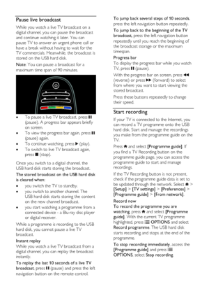 Page 28  
EN      28       
Pause live broadcast 
While you watch a live TV broadcast on a 
digital channel, you can pause the broadcast 
and continue watching it later. You can 
pause TV to answer an urgent phone call or 
have a break without having to wait for the 
TV commercials. Meanwhile, the broadcast is 
stored on the USB hard disk.  
Note: You can pause a broadcast for a 
maximum time span of 90 minutes.  
  To pause a live TV broadcast, press  
(pause). A progress bar appears briefly 
on screen. 
 To...