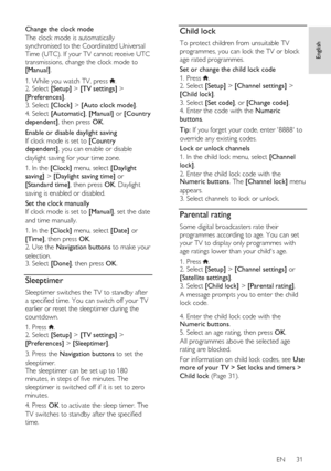 Page 31     
EN      31   
English
 
Change the clock mode 
The clock mode is automatically 
synchronised to the Coordinated Universal 
Time (UTC). If your TV cannot receive UTC 
transmissions, change the clock mode to [Manual]. 
1. While you watch TV, press . 2. Select [Setup] > [TV settings] > 
[Preferences]. 
3. Select [Clock] > [Auto clock mode].   
4. Select [Automatic], [Manual] or [Country 
dependent], then press OK. 
Enable or disable daylight saving 
If clock mode is set to [Country 
dependent], you...