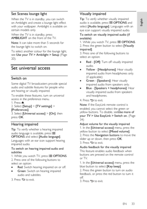 Page 33     
EN      33   
English
 Set Scenea lounge light 
When the TV is in standby, you can switch 
on Ambilight and create a lounge light effect 
with your wallpaper. Ambilight is available on 
certain models only. 
When the TV is in standby, press AMBILIGHT on the front of the TV.  
Note: It can take more than 5 seconds for 
the lounge light to switch on. 
To select another colour for the lounge light, see Use your TV > Ambilight > Setup (Page 
20). 
Set universal access 
Switch on 
Some digital TV...