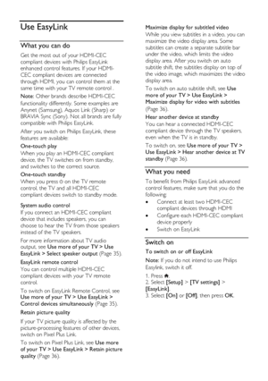 Page 34  
EN      34       
Use EasyLink 
What you can do 
Get the most out of your HDMI-CEC 
compliant devices with Philips EasyLink 
enhanced control features. If your HDMI-
CEC compliant devices are connected 
through HDMI, you can control them at the 
same time with your TV remote control . 
Note: Other brands describe HDMI-CEC 
functionality differently. Some examples are 
Anynet (Samsung), Aquos Link (Sharp) or 
BRAVIA Sync (Sony). Not all brands are fully 
compatible with Philips EasyLink. 
After you...