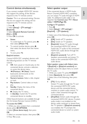 Page 35     
EN      35   
English
 Control devices simultaneously 
If you connect multiple HDMI-CEC devices 
that support this setting, all the devices 
respond to the TV remote control. 
Caution: This is an advanced setting. Devices 
that do not support this setting will not 
respond to the TV remote control. 
1. Press . 2. Select [Setup] > [TV settings] > 
[EasyLink]. 
3. Select [EasyLink Remote Control] > 
[On] or [Off]. 
4. Press OK to activate.    Notes: 
To switch back to TV control, press , then select...