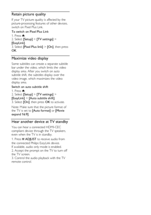 Page 36  
EN      36       
Retain picture quality 
If your TV picture quality is affected by the 
picture-processing features of other devices, 
switch on Pixel Plus Link. 
To switch on Pixel Plus Link 
1. Press . 2. Select [Setup] > [TV settings] > 
[EasyLink]. 
3. Select [Pixel Plus link] > [On], then press 
OK.  
Maximize video display 
Some subtitles can create a separate subtitle 
bar under the video, which limits the video 
display area. After you switch on auto 
subtitle shift, the subtitles display...