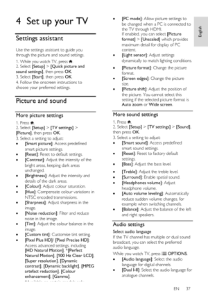 Page 37     
EN      37   
English
 4 Set up your TV 
Settings assistant 
Use the settings assistant to guide you 
through the picture and sound settings. 
1. While you watch TV, press . 2. Select [Setup] > [Quick picture and 
sound settings], then press OK. 
3. Select [Start], then press OK.   
4. Follow the onscreen instructions to 
choose your preferred settings. 
Picture and sound 
More picture settings 
1. Press . 2. Select [Setup] > [TV settings] > 
[Picture], then press OK. 
3. Select a setting to...