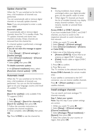 Page 39     
EN      39   
English
 Update channel list 
When the TV was switched on for the first 
time, a full installation of channels was 
performed. 
You can automatically add or remove digital 
channels or manually update channels. 
Note: If you are prompted to enter a code, 
enter 8888. 
Automatic update 
To automatically add or remove digital 
channels, leave the TV in standby mode. The 
TV updates channels and stores new 
channels everyday. Empty channels are 
removed from the channel list. 
If a...