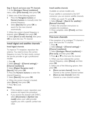 Page 40  
EN      40       
Step 2: Search and store new TV channels 
1. In the [Analogue: Manual installation] 
menu, select [Find channel], then press OK. 
2. Select one of the following options: 
 Press the Navigation buttons or 
Numeric buttons to manually enter the 
channel frequency. 
 Select [Search] then press OK to 
search for the next channel 
automatically. 
3. When the correct channel frequency is entered, select [Done], then press OK. 
4. Select [Store as new channel], then press 
OK to store the...