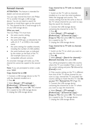 Page 41     
EN      41   
English
 Reinstall channels 
ATTENTION: This feature is intended for 
dealers and service personnel. 
You can copy channel lists from one Philips 
TV to another through a USB storage 
device. You do not need to search for 
channels or install them again on the second 
TV. The channel list file is small enough to fit 
on any USB storage device. 
What you need 
The two Philips TVs must have: 
 the same country setting, 
 the same year range,  
 the same DVB type, as indicated by the...