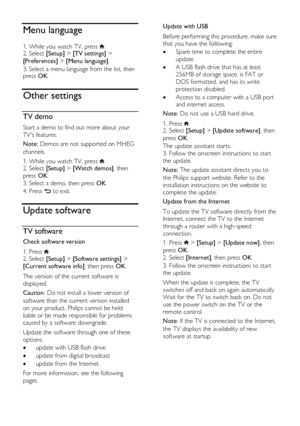 Page 42  
EN      42       
Menu language 
1. While you watch TV, press . 2. Select [Setup] > [TV settings] > 
[Preferences] > [Menu language]. 
3. Select a menu language from the list, then press OK. 
Other settings 
TV demo 
Start a demo to find out more about your 
TVs features. 
Note: Demos are not supported on MHEG 
channels. 
1. While you watch TV, press . 2. Select [Setup] > [Watch demos], then 
press OK. 
3. Select a demo, then press OK. 
4. Press  to exit. 
Update software 
TV software 
Check software...