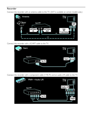 Page 48  
EN      48       
Recorder 
Connect the recorder with an antenna cable to the TV. (SAT is available on certain models only.) 
   
Connect the recorder with a SCART cable to the TV. 
   
Connect the recorder with a component cable (Y Pb Pr) and an audio L/R cable to the TV. 
 
 
 
  
    