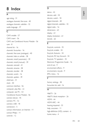 Page 65     
EN      65   
English
 8 Index 
A 
age rating - 31 
analogue channels, fine-tune - 40 
analogue channels, subtitles - 32 
audio language - 37 
C 
CAM, enable - 57 
CAM, insert - 56 
CAM, see Conditional Access Module - 56 
care - 8 
channel list - 16 
channels, favourites - 16 
channels, fine-tune (analogue) - 40 
channels, hide or unhide - 38 
channels, install (automatic) - 39 
channels, install (manual) - 39 
channels, reinstall - 41 
channels, rename - 38 
channels, reorder - 38 
channels,...