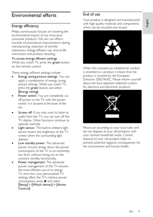 Page 9     
EN      9   
English
 Environmental efforts 
Energy efficiency 
Philips continuously focuses on lowering the 
environmental impact of our innovative 
consumer products. We aim our efforts 
towards environmental improvements during 
manufacturing, reduction of harmful 
substances, energy-efficient use, end-of-life 
instructions and product recycling. 
To access energy efficient settings:  
While you watch TV, press the green button 
on the remote control.   
These energy-efficient settings include:...