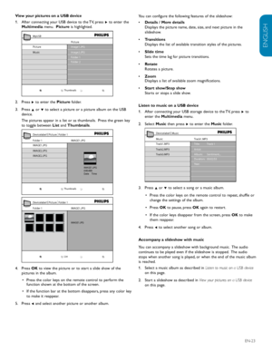 Page 25ENGLISH
FRANÇAISE
ESPAÑOL
EN-23
View	your	pictures	on	a	USB	device
After connecting your USB device to the TV, press 
1.   Æ to enter the 
Multimedia  menu.  Picture is highlighted. 
Picture
Thumbnails
Image1.JPG
Image2.JPG
Folder 1
Folder 2
Pi
cture
Music
MyUSB
Press 2.
  Æ to enter the  Picture folder.
Press 3.
  Î or ï to select a picture or a picture album on the USB 
device.
The pictures appear in a list or as thumbnails.  Press the green key 
to toggle between  List and Thumbnails. 
IMAG E1.JPG
IM...