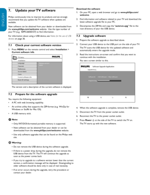 Page 30EN-28
ENGLISH
FRANÇAISE
ESPAÑOL
Download	the	software
On your PC, open a web browser and go to 
1.   www.philips.com/
welcome.
Find information and software related to your TV and download the 
2.  
latest software upgrade file to your PC.
Decompress the ZIP-file and copy the “
3.   autorun.upg” file to the 
root directory of your the USB device.
Upgrade	software
7.3 
Prepare the software upgrade as described above.
1.  
Connect your USB device to the USB port on the side of your TV.  
2.  
The TV scans...