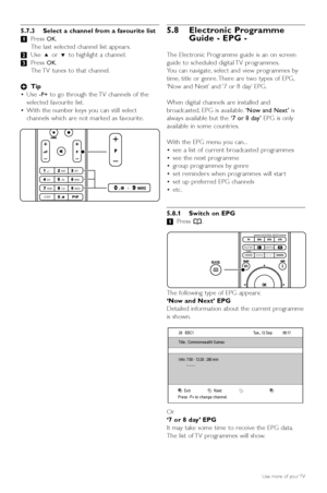 Page 245.7.3 Select a channel from a favourite list
‡Press 
OK.
The last selected channel list appears.
® Use  oor œ  to highlight a channel.
Ò Press 
OK.
The TV tunes to that channel.
à Tip
• Use 
-P+to go through the TV channels of the
selected favourite list.
• With the number keys you can still select
channels which are not marked as favourite.
5.8 Electronic Programme
Guide - EPG -
The Electronic Programme guide is an on screen
guide to scheduled digital TV programmes.
You can navigate, select and view...