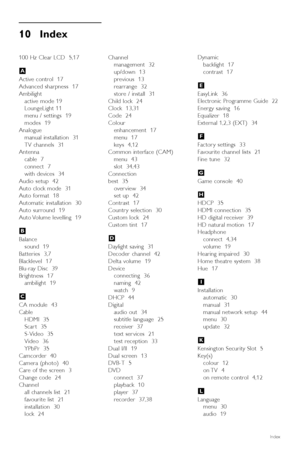 Page 5654Index
10 Index 
100 Hz Clear LCD  5,17
Active control  17
Advanced sharpness  17
Ambilight
active mode 19
LoungeLight 11  
menu / settings  19
modes  19
Analogue
manual installation  31
TV channels  31
Antenna
cable  7
connect  7
with devices  34
Audio setup  42
Auto clock mode  31
Auto format  18
Automatic installation  30
Auto surround  19
Auto Volume levelling  19
Balance
sound  19
Batteries  3,7
Blacklevel  17
Blu-ray Disc  39
Brightness  17
ambilight  19
CA module  43
Cable
HDMI  35
Scar t  35...