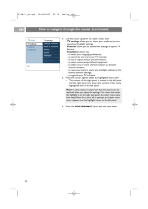 Page 12How to navigate through the menus  (continued)EN
124. Use the cursor up/down to select a menu item.
-TV settingsallows you to adjust your preferred picture,
sound and ambilight settings
-Featuresallows you to control the settings of special TV
features
-Installationallows you
-to select your language preferences;
-to search for and store your TV channels;
-to set or adjust various special functions;
-to select connected peripheral equipment;
-to define one or more channel numbers as decoder
channel...