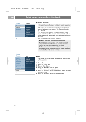 Page 26EN
26
Adjust feature menu settings  (Continued)
Common interface
This allows you to access common interface applications
defined by the service provider of the Common Interface
(CI) module.
The Common Interface (CI) module can contain one or
more applications, which are used to communicate with the
CI service provider and provide some additional facilities to
the user.
See Use the Common Interface slot, p. 52.
Demo
This allows you to get an idea of the features that are part
of the television.
1. Select...