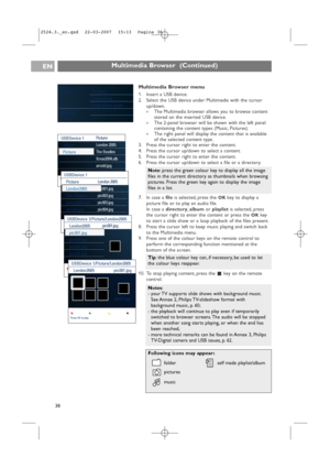 Page 38Multimedia Browser menu
1. Insert a USB device.
2. Select the USB device under Multimedia with the cursor
up/down.
>The Multimedia browser allows you to browse content
stored on the inserted USB device.
>The 2-panel browser will be shown with the left panel
containing the content types (Music, Pictures).
>The right panel will display the content that is available
of the selected content type.
3. Press the cursor right to enter the content.
4. Press the cursor up/down to select a content.
5. Press the...