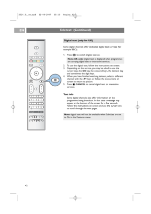 Page 42Teletext  (Continued)EN
42Some digital channels offer dedicated digital text services (for
example BBCi).
1. Press bto switch Digital text on.
2. To use the digital text, follow the instructions on screen.
3. Depending on the service, you may be asked to use the
cursor keys, the 
OKkey,the coloured keys, the teletext key
and sometimes the digit keys.
4. When you have finished watching teletext, select a different
channel with the 
-P+ keys or follow the instructions on
screen to return to picture.
5....