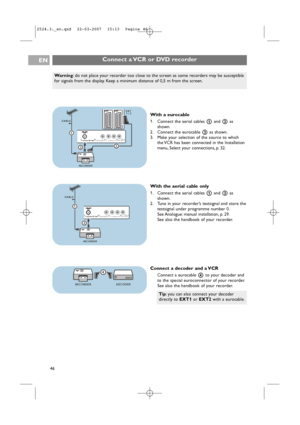 Page 46Connect a VCR or DVD recorderEN
46
EXT2 EXT1
ANTENNADIGITAL AUDIO IN L   o  AUDIO OUT o ROUT   AUDIO o DIGITAL75oo
1
3
EXT
1 / 2
2
CABLE
RECORDER
With a eurocable
1. Connect the aerial cables 1and 2as
shown.
2. Connect the eurocable 3as shown.
3. Make your selection of the source to which
the VCR has been connected in the Installation
menu, Select your connections, p. 32.
With the aerial cable only
1. Connect the aerial cables 1and 2as
shown.
2. Tune in your recorder’s testsignal and store the
testsignal...