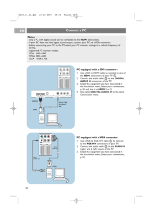 Page 50Notes:
-only a PC with digital sound can be connected to the HDMIconnection;
-if your PC does not have digital sound output, connect your PC via a VGA connector;
-before connecting your PC to the TV, select your PC monitor settings to a refresh frequency of 
60 Hz;
-supported PC monitor modes:
VGA640 x 480
SVGA 800 x 600
XGA 1024 x 768
Connect a PCEN
50
Pr Pb Y
R B G
AUDIO L/R
H V
EXT2 EXT1EXT3
HDMI 1  HDMI 2 ANTENNADIGITAL AUDIO INL   o  AUDIO OUT o ROUT   AUDIO  o DIGITAL75oo o o
HDMI
DVIDIGITAL
AUDIO...