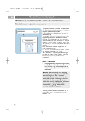 Page 52COMMON INTERFACEHDMI 1 
COMMON INTERFACE
HDMI 2 o o
COMMON INTERFACE
TO P
oo
To receive scrambled DTV signals you will need a
CA (Conditional Access) module and a Smart card
provided by the service provider.
A CA module can enable additional services, for
example Pay TV.
Contact your Common Interface service provider
to get more information about these modules.
Although CA module types may vary dependent
on the manufacturer, each one of the CA modules
supports a certain kind of encryption system. Your
TV...