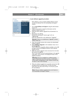 Page 59EN
59 59
Info
TV menu
Installation
Software upgrade
Current softw. info
Local upgrades
Announcement
............. 
Time zone
Channels
Preferences
Connections
Decoder
Factory settings
Software upgrade
Annex 1   (Continued)
Local software upgrade procedure
New software, or the currently installed software version,
can also be obtained from the www.philips.com/support
website.
1. Go to www.philips.com/supportusing the web browser
of your PC.
2. Follow the procedure to find the information and the
software...