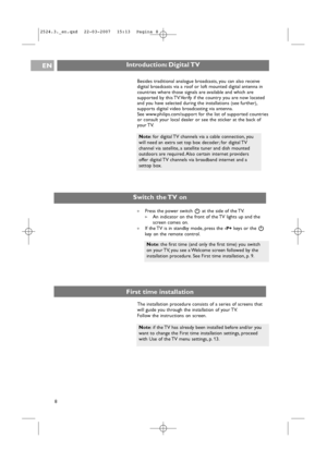 Page 8Introduction: Digital TVEN
8
Note:if the TV has already been installed before and/or you
want to change the First time installation settings, proceed
with Use of the TV menu settings, p. 13.
Switch the TV on
An indicator on the front of the TV lights up and the
screen comes on.
