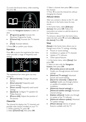 Page 12  
EN      12       
To access the browse menu, while watching 
TV, press . 
   
1. Press the Navigation buttons to select an 
item: 
 [Programme guide]: Accesses the 
Electronic Programme Guide. 
 [Channel list]: Accesses the TV channel 
list. 
 [Text]: Accesses teletext. 
2. Press OK to confirm your choice. 
Experience 
Press  to access the experience bar menu, 
which provides a range of frequently-used 
settings. 
   
The experience bar menu gives you easy 
access to: 
 [Picture format]: Changes...