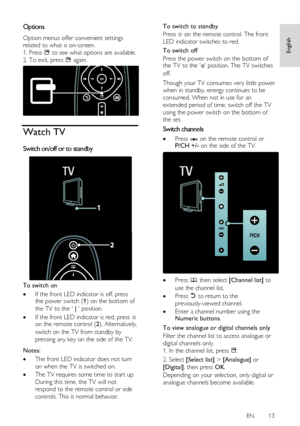 Page 13     
EN      13   
English
 
Options NonPu bl i sh 
Option menus offer convenient settings 
related to what is on-screen. 
1. Press  to see what options are available. 
2. To exit, press  again. 
  
Watch TV 
Switch on/off or to standby  
 
To switch on 
 If the front LED indicator is off, press the power switch (1) on the bottom of 
the TV to the  |  position. 
 If the front LED indicator is red, press  on the remote control (2). Alternatively, 
switch on the TV from standby by 
pressing any key on...