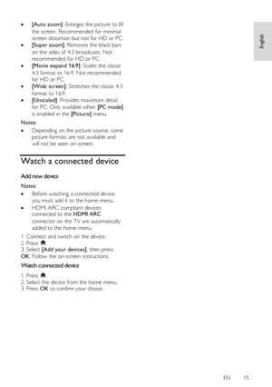 Page 15     
EN      15   
English
 
 [Auto zoom]: Enlarges the picture to fill 
the screen. Recommended for minimal 
screen distortion but not for HD or PC. 
 [Super zoom]: Removes the black bars 
on the sides of 4:3 broadcasts. Not 
recommended for HD or PC.  
 [Movie expand 16:9]: Scales the classic 
4:3 format to 16:9. Not recommended 
for HD or PC. 
 [Wide screen]: Stretches the classic 4:3 
format to 16:9. 
 [Unscaled]: Provides maximum detail 
for PC. Only available when [PC mode] 
is enabled in the...