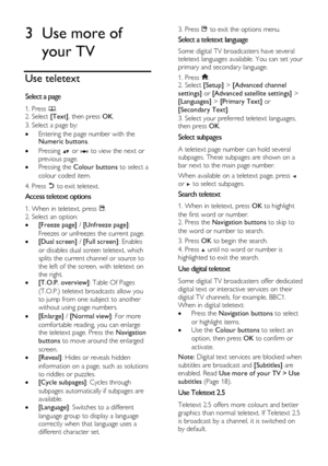 Page 16  
EN      16       
3 Use more of 
your TV 
Use teletext 
Select a page NonPu bl i sh 
1. Press . 2. Select [Text], then press OK. 
3. Select a page by: 
 Entering the page number with the Numeric buttons. 
 Pressing  or  to view the next or 
previous page. 
 Pressing the Colour buttons to select a 
colour coded item. 
4. Press  to exit teletext. 
Access teletext options NonPu bl i sh 
1. When in teletext, press . 
2. Select an option: 
 [Freeze page] / [Unfreeze page]: 
Freezes or unfreezes the...