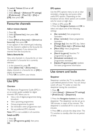 Page 17     
EN      17   
English
 
To switch Teletext 2.5 on or off 
1. Press . 2. Select [Setup] > [Advanced TV settings] 
> [Preferences] > [Text 2.5] > [On] or 
[Off], then press OK. 
Favourite channels 
Add or remove channels NonPu bl i sh 
1. Press . 2. Select [Channel list:], then press OK. 
3. Press . 
4. Select [Mark as favourite] or [Unmark as 
favourite], then press OK. 
A star appears in the channel grid, indicating 
that the channel is added to the favourite list. 
The star disappears if you...