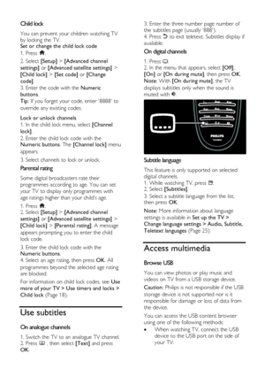 Page 18  
EN      18       
Child lock NonPu bl i sh 
You can prevent your children watching TV 
by locking the TV. Set or change the child lock code 
1. Press . 
2. Select [Setup] > [Advanced channel 
settings] or [Advanced satellite settings] > 
[Child lock] > [Set code] or [Change 
code]. 
3. Enter the code with the Numeric 
buttons. 
Tip: If you forget your code, enter 8888 to 
override any existing codes.  
Lock or unlock channels 
1. In the child lock menu, select [Channel 
lock]. 
2. Enter the child lock...