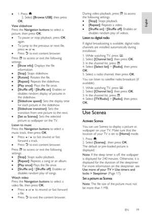 Page 19     
EN      19   
English
 
 1. Press .    2. Select [Browse USB], then press 
OK.      
View slideshow 
Press the Navigation buttons to select a 
picture, then press OK. 
 To pause or stop playback, press OK 
again. 
 To jump to the previous or next file, 
press  or . 
 Press  to exit content browser. 
Press  to access or exit the following 
settings: 
 [Show info]: Displays the file 
information.  
 [Stop]: Stops slideshow. 
 [Rotate]: Rotates the file. 
 [Repeat]: Repeats the slideshow. 
...