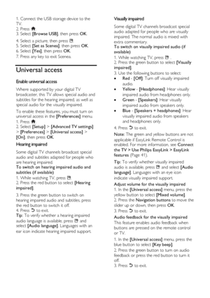 Page 20  
EN      20       
1. Connect the USB storage device to the 
TV. 
2. Press . 3. Select [Browse USB], then press OK. 
4. Select a picture, then press . 5. Select [Set as Scenea], then press OK. 
6. Select [Yes], then press OK. 
7. Press any key to exit Scenea. 
Universal access 
Enable universal access NonPu bl i sh 
Where supported by your digital TV 
broadcaster, this TV allows special audio and 
subtitles for the hearing impaired, as well as 
special audio for the visually impaired. 
To enable these...