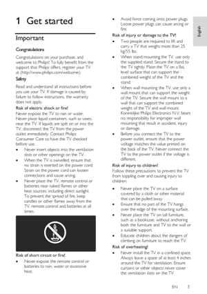 Page 3     
EN      3   
English
 1 Get started 
Important 
Congratulations NonPu bl i sh 
Congratulations on your purchase, and 
welcome to Philips! To fully benefit from the 
support that Philips offers, register your TV 
at (http://www.philips.com/welcome). 
Safety NonPu bl i sh 
Read and understand all instructions before 
you use your TV. If damage is caused by 
failure to follow instructions, the warranty 
does not apply. 
Risk of electric shock or fire! 
Never expose the TV to rain or water. 
Never...