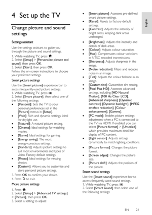 Page 21     
EN      21   
English
 4 Set up the TV 
Change picture and sound 
settings 
Settings assistant NonPu bl i sh 
Use the settings assistant to guide you 
through the picture and sound settings. 
1. While watching TV, press . 2. Select [Setup] > [Personalise picture and 
sound], then press OK. 
3. Select [Start], then press OK.    
Follow the on-screen instructions to choose 
your preferred settings.  
Smart picture settings 
Use the [Smart picture] experience bar to 
access frequently-used picture...