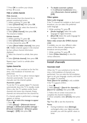 Page 23     
EN      23   
English
 
7. Press OK to confirm your choice. 
8. Press  to exit.  
Hide or unhide channels NonPu bl i sh 
Hide channels 
Hide channels from the channel list, to 
prevent unauthorised access. 
1. While watching TV, press . 2. Select [Channel list], then press OK. 
3. In the channel list, select the channel to 
hide, then press . 4. Select [Hide channel], then press OK. 
The channel is hidden. 
Unhide channels 
1. While watching TV, press . 2. Select [Channel list], then press OK. 
3....