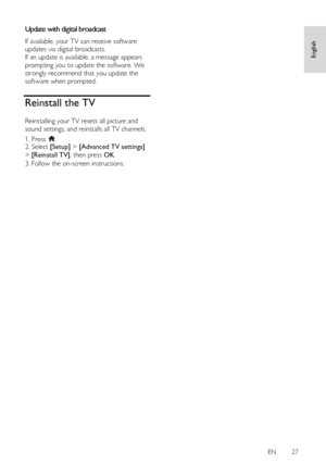 Page 27     
EN      27   
English
 
Update with digital broadcast NonPu bl i sh 
If available, your TV can receive software 
updates via digital broadcasts. 
If an update is available, a message appears 
prompting you to update the software. We 
strongly recommend that you update the 
software when prompted.  
Reinstall the TV 
Reinstalling your TV resets all picture and 
sound settings, and reinstalls all TV channels. 
1. Press . 2. Select [Setup] > [Advanced TV settings] 
> [Reinstall TV], then press OK. 
3....