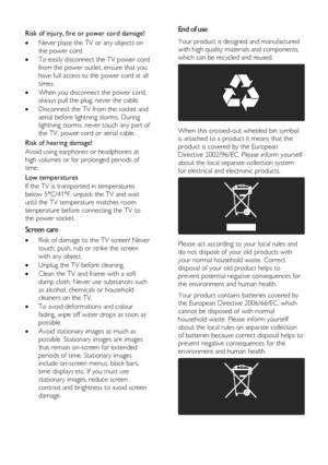 Page 4  
EN      4           
  
Risk of injury, fire or power cord damage! 
 Never place the TV or any objects on 
the power cord. 
 To easily disconnect the TV power cord 
from the power outlet, ensure that you 
have full access to the power cord at all 
times. 
 When you disconnect the power cord, 
always pull the plug, never the cable. 
 Disconnect the TV from the socket and 
aerial before lightning storms. During 
lightning storms, never touch any part of 
the TV, power cord or aerial cable. 
Risk of...