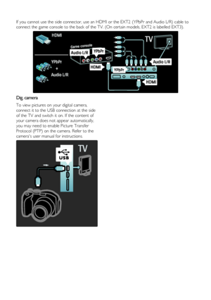 Page 38  
EN      38       
  
If you cannot use the side connector, use an HDMI or the EXT2 (YPbPr and Audio L/R) cable to 
connect the game console to the back of the TV. (On certain models, EXT2 is labelled EXT3). 
  
Dig. camera 
To view pictures on your digital camera, 
connect it to the USB connection at the side 
of the TV and switch it on. If the content of 
your camera does not appear automatically, 
you may need to enable Picture Transfer 
Protocol (PTP) on the camera. Refer to the 
cameras user...