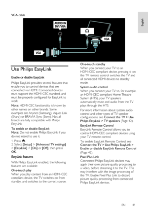 Page 41     
EN      41   
English
 
  
VGA cable 
 
Use Philips EasyLink 
Enable or disable EasyLink NonPu bl i sh 
Philips EasyLink provides several features that 
enable you to control devices that are 
connected via HDMI. Connected devices 
must support the HDMI-CEC standard, and 
must be properly configured for EasyLink to 
work. 
Note: HDMI-CEC functionality is known by 
other names on other brands. Some 
examples are Anynet (Samsung), Aquos Link 
(Sharp) or BRAVIA Sync (Sony). Not all 
brands are fully...