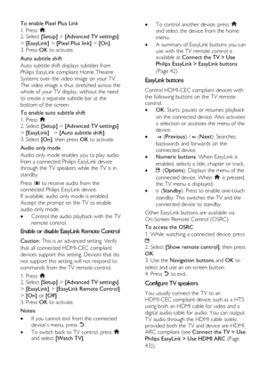 Page 42  
EN      42       
To enable Pixel Plus Link 
1. Press . 2. Select [Setup] > [Advanced TV settings] 
> [EasyLink] > [Pixel Plus link] > [On]. 
3. Press OK to activate. 
Auto subtitle shift 
Auto subtitle shift displays subtitles from 
Philips EasyLink compliant Home Theatre 
Systems over the video image on your TV. 
The video image is thus stretched across the 
whole of your TV display, without the need 
to create a separate subtitle bar at the 
bottom of the screen. 
To enable auto subtitle shift 
1....