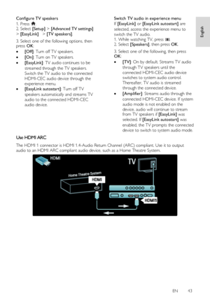 Page 43     
EN      43   
English
 
Configure TV speakers 
1. Press . 2. Select [Setup] > [Advanced TV settings] 
> [EasyLink]  > [TV speakers].  
3. Select one of the following options, then press OK: 
 [Off]: Turn off TV speakers. 
 [On]: Turn on TV speakers. 
 [EasyLink]: TV audio continues to be 
streamed through the TV speakers. 
Switch the TV audio to the connected 
HDMI-CEC audio device through the 
experience menu. 
 [EasyLink autostart]: Turn off TV 
speakers automatically and streams TV 
audio to...