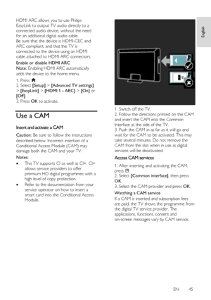 Page 45     
EN      45   
English
 HDMI ARC allows you to use Philips 
EasyLink to output TV audio directly to a 
connected audio device, without the need 
for an additional digital audio cable.    
Be sure that the device is HDMI-CEC and 
ARC compliant, and that the TV is 
connected to the device using an HDMI 
cable attached to HDMI ARC connectors. 
Enable or disable HDMI ARC 
Note: Enabling HDMI ARC automatically 
adds the device to the home menu. 
1. Press . 2. Select [Setup] > [Advanced TV settings] 
>...