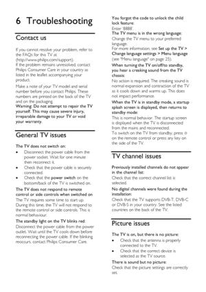 Page 46  
EN      46       
6 Troubleshooting 
Contact us 
 
If you cannot resolve your problem, refer to 
the FAQs for this TV at 
(http://www.philips.com/support). 
If the problem remains unresolved, contact 
Philips Consumer Care in your country as 
listed in the leaflet accompanying your 
product. 
Make a note of your TV model and serial 
number before you contact Philips. These 
numbers are printed on the back of the TV 
and on the packaging. Warning: Do not attempt to repair the TV 
yourself. This may...