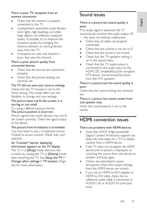 Page 47     
EN      47   
English
 
There is poor TV reception from an 
antenna connection: 
 Check that the antenna is properly 
connected to the TV. 
 Loudspeakers, unearthed audio devices, 
neon lights, high buildings and other 
large objects can influence reception 
quality. If possible, try to improve the 
reception quality by changing the 
antenna direction or moving devices 
away from the TV. 
 If reception on only one channel is 
poor, fine tune this channel. 
There is poor picture quality from...