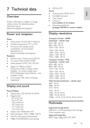 Page 49     
EN      49   
English
 7 Technical data 
Overview 
NonPu bl i sh 
Product information is subject to change 
without notice. For detailed product 
information, go to 
(http://www.philips.com/support). 
Power and reception 
NonPu bl i sh 
Power 
 Mains power: AC220-240 V; 50-60 Hz 
 Ambient temperature: 5°C to 35°C 
 For power and standby power 
consumption, see the product 
specifications at 
(http://www.philips.com/support). 
Reception 
 Antenna input: 75ohm coaxial (IEC75) 
 TV system: DVB...