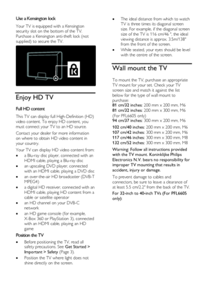 Page 6  
EN      6           
Use a Kensington lock NonPu bl i sh 
Your TV is equipped with a Kensington 
security slot on the bottom of the TV. 
Purchase a Kensington anti-theft lock (not 
supplied) to secure the TV. 
  
Enjoy HD TV 
Full HD content NonPu bl i sh 
This TV can display full High-Definition (HD) 
video content. To enjoy HD content, you 
must connect your TV to an HD source. 
Contact your dealer for more information 
on where to obtain HD video content in 
your country. 
Your TV can display HD...