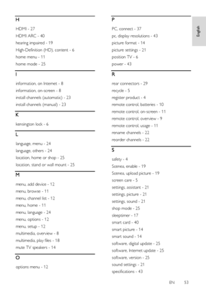 Page 53     
EN      53   
English
 H 
HDMI - 27 
HDMI ARC - 40 
hearing impaired - 19 
High-Definition (HD), content - 6 
home menu - 11 
home mode - 25 
I 
information, on Internet - 8 
information, on-screen - 8 
install channels (automatic) - 23 
install channels (manual) - 23 
K 
kensington lock - 6 
L 
language, menu - 24 
language, others - 24 
location, home or shop - 25 
location, stand or wall mount - 25 
M 
menu, add device - 12 
menu, browse - 11 
menu, channel list - 12 
menu, home - 11 
menu,...
